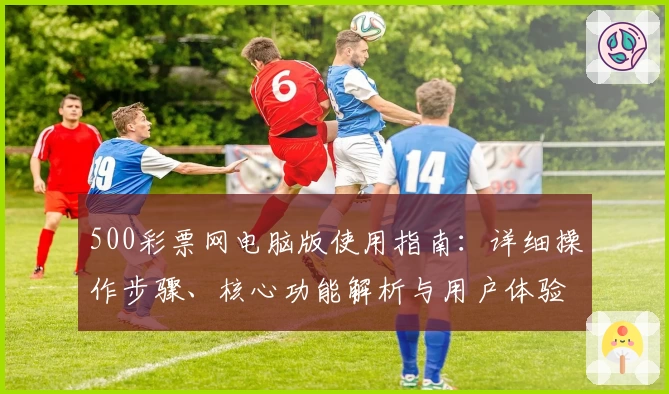 500彩票网电脑版使用指南：详细操作步骤、核心功能解析与用户体验分享