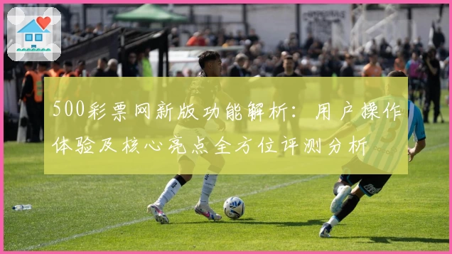 500彩票网新版功能解析：用户操作体验及核心亮点全方位评测分析
