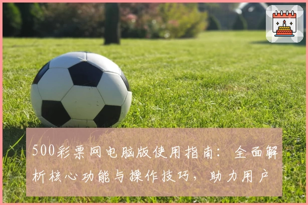 500彩票网电脑版使用指南：全面解析核心功能与操作技巧，助力用户轻松掌握便捷彩票服务体验