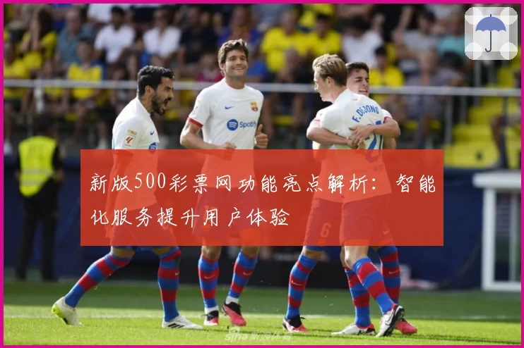 新版500彩票网功能亮点解析：智能化服务提升用户体验