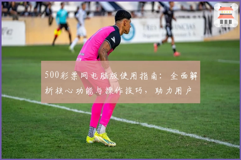 500彩票网电脑版使用指南：全面解析核心功能与操作技巧，助力用户轻松掌握便捷彩票服务体验