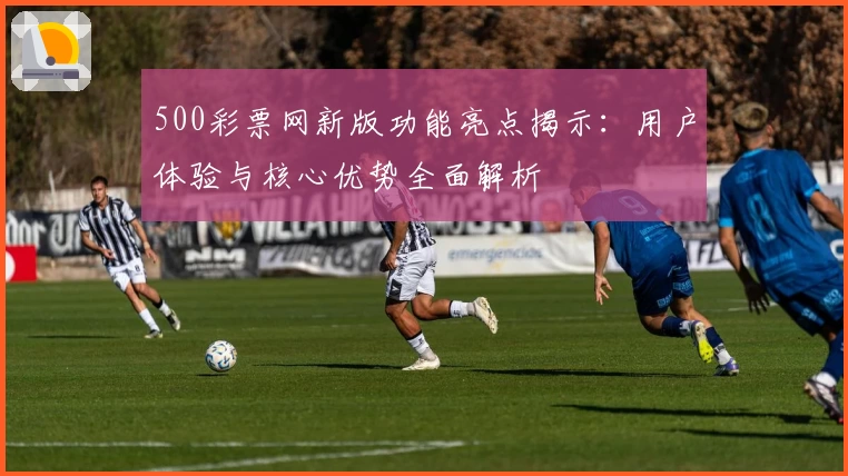 500彩票网新版功能亮点揭示：用户体验与核心优势全面解析